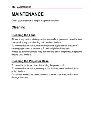 Page 11411 4MAINTENANCE
MAINTENANCE
Clean your projector to keep it in optimal condition.
Cleaning
Cleaning	the	Lens
If there is any dust or staining on the lens surface, you must clean the\
 lens.
Use an air spray or a cleaning cloth to clean the lens. 
To remove dust or stains, use an air spray or apply a small amount of cleaning agent onto a swab or soft cloth to lightly rub the lens.
Please be aware that liquid may flow into the lens if the product is sprayed directly onto the lens.
Cleaning	the	Projector...