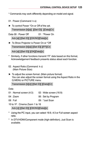 Page 125125EXTERNAL	CONTROL	DEVICE	SETUP
* Commands may work differently depending on model and signal.
01. Power (Command: k a)
 ►To control Power *On or Off of the set.
Transmission [k][a][  ][Set ID][  ][Data][Cr]
Data 00 : Power Off  01 : *Power On
Ack [a][ ][Set ID][ ][OK/NG][Data][x]
 ►To Show Projector is Power On or *Off
Transmission [k][a][ ][Set ID][ ][FF][Cr]
Ack [a][ ][Set ID][ ][OK][Data][x]
* Similarly, if other functions transmit ‘FF’ data based on this format, Acknowledgement feedback presents...