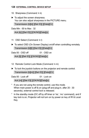 Page 128128EXTERNAL	CONTROL	DEVICE	SETUP
10. Sharpness (Command: k k)
 ►To adjust the screen sharpness. You can also adjust sharpness in the PICTURE menu.
Transmission [k][k][ ][Set ID][ ][Data][Cr]
Data Min :  00 to Max : 32
Ack [k][ ][Set ID][ ][OK/NG][Data][x]
11. OSD Select (Command: k l)
 ►To select OSD (On Screen Display) on/off when controlling remotely.
Transmission [k][l][ ][Set ID][ ][Data][Cr]
Data 00 :  OSD off  01 : OSD on
Ack [l][ ][Set ID][ ][OK/NG][Data][x]
12. Remote Control Lock Mode (Command:...