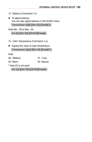 Page 129129EXTERNAL	CONTROL	DEVICE	SETUP
13. Balance (Command: k t)
 ►To adjust balance. You can also adjust balance in the AUDIO menu.
Transmission [k][t][ ][Set ID][ ][Data][Cr]
Data Min :  00 to Max : 64
Ack [t][ ][Set ID][ ][OK/NG][Data][x]
14. Color Temperature (Command: k u)
 ►Adjusts the value of color temperature.
Transmission [k][u][ ][Set ID][ ][Data][Cr]
Data
00 : Medium  01 : Cool
02: Warm 04: Natural
* Data 03 is not used.
Ack [u][ ][Set ID][ ][OK/NG][Data][x]  