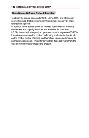 Page 136136EXTERNAL	CONTROL	DEVICE	SETUP
Open	Source	Software	Notice	Information
To obtain the source code under GPL, LGPL, MPL, and other open source licenses, that is contained in this product, please visit http://\
opensource.lge.com.In addition to the source code, all referred license terms, warranty disclaimers and copyright notices are available for download.LG Electronics will also provide open source code to you on CD-ROM for a charge covering the cost of performing such distribution (such as the cost of...