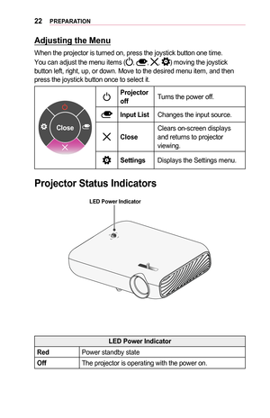 Page 2222PREPARATION
Adjusting	the	Menu
When the projector is turned on, press the joystick button one time.
You can adjust the menu items (, , , ) moving the joystick button left, right, up, or down. Move to the desired menu item, and then\
 press the joystick button once to select it.
Close
Projector	offTurns the power off.
Input	ListChanges the input source.
CloseClears on-screen displays and returns to projector viewing.
SettingsDisplays the Settings menu.
Projector	Status	Indicators
LED	Power	Indicator
LED...