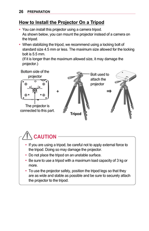 Page 2626PREPARATION
How	to	Install	the	Projector	On	a	Tripod
•	You can install this projector using a camera tripod. As shown below, you can mount the projector instead of a camera on the tripod.
•	When stabilizing the tripod, we recommend using a locking bolt of standard size 4.5 mm or less. The maximum size allowed for the locking bolt is 5.5 mm. (If it is longer than the maximum allowed size, it may damage the projector.)
+0633
The projector is 
connected to this part. TripodBolt used to 
attach the...