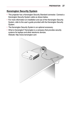 Page 2727PREPARATION
Kensington	Security	System
•	This projector has a Kensington Security Standard connector. Connect a Kensington Security System cable as shown below.
•	For more information on installation and use of the Kensington Security System, refer to the user’s guide provided with the Kensington Securi\
ty System.
•	The Kensington Security System is an optional accessory.
•	What is Kensington? Kensington is a company that provides security systems for laptops and other electronic devices. Website:...