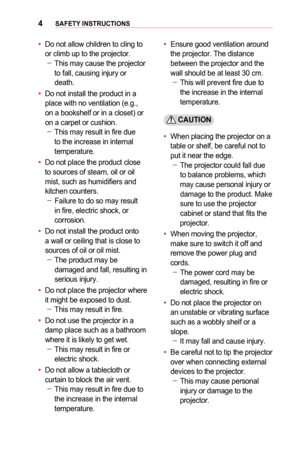 Page 44SAFETY	INSTRUCTIONS
•	Do not allow children to cling to or climb up to the projector. -This may cause the projector to fall, causing injury or death.
•	Do not install the product in a place with no ventilation (e.g., on a bookshelf or in a closet) or on a carpet or cushion. -This may result in fire due to the increase in internal temperature.
•	Do not place the product close to sources of steam, oil or oil mist, such as humidifiers and kitchen counters. -Failure to do so may result in fire, electric...