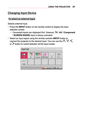 Page 4141USING	THE	PROJECTOR
Changing	Input	Device
To	select	an	external	input
Selects external input.
•	Press the INPUT button on the remote control to display the input selection screen. -Connected inputs are displayed first. However, TV / AV / Component / SCREEN	SHARE input is always activated.
•	Select an input signal using the remote control's INPUT button to connect the projector to the desired input. You can use the , , , or  button to switch between all the input modes.
002C0051005300580057...