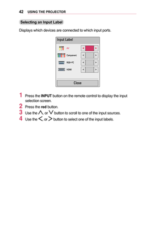 Page 4242USING	THE	PROJECTOR
Selecting	an	Input	Label
Displays which devices are connected to which input ports.
002C0051005300580057
00240039070106FD
002600520050005300520051004800510057070106FD
0035002A0025001000330026070106FD
002B00270030002C070106FD
0026004F005200560048
1 Press the INPUT button on the remote control to display the input selection screen.
2 Press the red button.
3 Use the , or  button to scroll to one of the input sources.
4 Use the , or  button to select one of the input labels.  