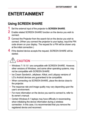 Page 4545ENTERTAINMENT
ENTERTAINMENT
Using	SCREEN	SHARE
1 Set the external input of the projector to SCREEN	SHARE.
2 Enable related SCREEN SHARE function on the device you wish to connect. 
3 Connect the Projector from the search list on the device you wish to connect. (When you connect the projector to your laptop, input the PIN code shown on your display. The request for a PIN will be shown only at the initial connection.)
4 If the desired device accepts the request, SCREEN SHARE will be started. 
•	Windows 7...