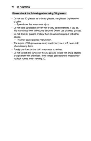 Page 78783D	FUNCTION
Please	check	the	following	when	using	3D	glasses.
•	Do not use 3D glasses as ordinary glasses, sunglasses or protective goggles. -If you do so, this may cause injury.
•	Do not store 3D glasses in very hot or very cold conditions. If you do, this may cause them to become distorted. Do not use distorted glasses.
•	Do not drop 3D glasses or allow them to come into contact with other objects.  -This may cause product malfunction.
•	The lenses of 3D glasses are easily scratched. Use a soft clean...