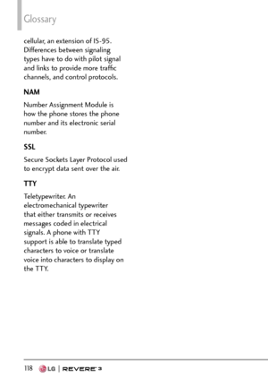 Page 120Glossary
118   
cellular, an extension of IS-95. 
Differences between signaling 
types have to do with pilot signal 
and links to provide more trafﬁc 
channels, and control protocols. 
NAM
Number Assignment Module is 
how the phone stores the phone 
number and its electronic serial 
number. 
SSL
Secure Sockets Layer Protocol used 
to encrypt data sent over the air.
TTY
Teletypewriter. An 
electromechanical typewriter 
that either transmits or receives 
messages coded in electrical 
signals. A phone with...