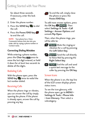 Page 16Getting Started with Your Phone
14   
for about three seconds. 
If necessary, enter the lock 
code.
2.  Enter the phone number.
3. Press the  SEND key 
 to dial 
the call.
4. Press the  Power/END key  
 
to end the call.
NOTE  Your phone has a Voice 
Commands fea ture that also lets you 
make calls by saying a phone number or 
Contact name.
Correcting Dialing Mistakes
While entering a phone number, 
press the Clear key  
 once to 
erase the last digit entered, or hold 
it down for at least two seconds to...