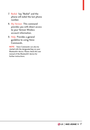 Page 19  17
7.  Redial  Say "Redial" and the 
phone will r
edial the last phone 
number.
8.  My Verizon  This command 
pr

ovides you with direct access 
to your Verizon Wireless 
account information.
9.  Help  Provides a general 
guideline t

o using Voice 
Commands.
NOTE  Voice Commands can also be 
st
arted with the designated key on your 
Bluetooth
® device. Please check the user 
manual of the Bluetooth® device for 
further instructions. 