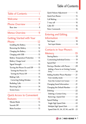 Page 3  1
Table of Contents
Table of Contents ·········1
Welcome  ·················6
Phone Overview  ···········7
Rear view ··················\
·······8
Menus Overview  ··········9
Getting Started with Your 
Phone ··················\
12
Installing the Battery ··············12
Removing the Battery  ·············12
Charging the Battery ··············12
Charging with USB  ················13
Battery Temperature Protection   ····13
Battery Charge Level  ··············13
Signal Strength  ··················\
·13...