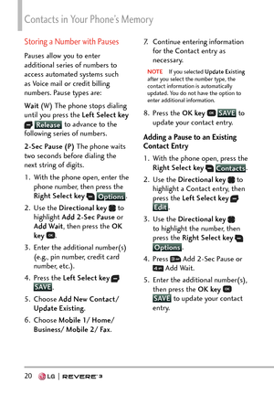 Page 22Contacts in Your Phone’s Memory
20   
Storing a Number with Pauses
Pauses allow you to enter 
additional series of numbers to 
access automated systems such 
as Voice mail or credit billing 
numbers. Pause types are: 
Wait (W) The phone stops dialing 
until you press the Left Select key
  Release  to advance to the 
follo
wing series of numbers. 
2-Sec Pause (P)  The phone waits 
two seconds before dialing the 
next string of digits.
1.  With the phone open, enter the  phone number, then press the 
Right...