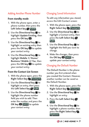 Page 23  21
Adding Another Phone Number
From standby mode
1.  With the phone open, enter a phone number, then press the 
Left Select key
  SAVE . 
2. Use 
the  Directional key  
 to 
highlight Update Existing , then 
press the OK key  
.
3. Use the  Directional key  
 to 
highlight an existing entry then 
press the OK key  
 to update 
your contact entry. 
4. Use the  Directional key  
 to 
highlight Mobile 1/ Home/ 
Business/ Mobile 2/ Fax , then 
press the OK key  
 to update 
your contact entry.
From the...