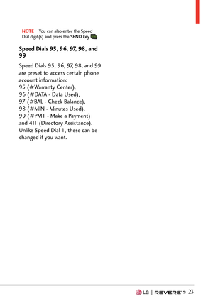 Page 25  23
NOTE  You can also enter the Speed 
Dial digit(s) and press the SEND key  .
Speed Dials 95, 96, 97, 98, and 
99
Speed Dials 95, 96, 97, 98, and 99 
are preset to access certain phone 
account information:  
95 (#Warranty Center),  
96 (#DATA - Data Used),  
97 (#BAL - Check Balance), 
98 (#MIN - Minutes Used), 
99 (#PMT - Make a Payment) 
and 411 (Directory Assistance). 
Unlike Speed Dial 1, these can be 
changed if you want. 