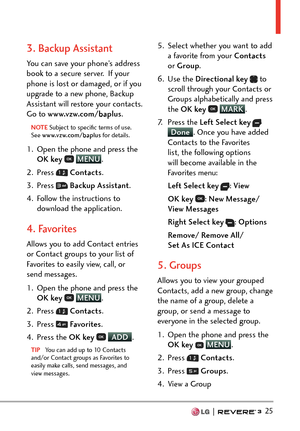 Page 27  25
3. Backup Assistant
You can save your phone’s address 
book to a secure server.  If your 
phone is lost or damaged, or if you 
upgrade to a new phone, Backup 
Assistant will restore your contacts. 
Go to www.vzw.com/baplus. 
NOTE Subject to speciﬁc terms of use. 
See www
.vzw.com/baplus  for details.
1.  Open the phone and press the 
OK key   MENU
. 
2. Pr
ess 
  Contacts .
3. Press 
  Backup Assistant .
4.  Follow the instructions to  download the application.
4. Favorites
Allows you to add Contact...