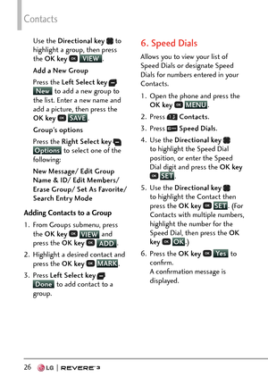 Page 28Contacts
26   
Use the Directional key  to 
highlight a group, then press 
the OK key  
 VIEW
.
A
dd a New Group
Press the Left Select key
  New  to add a new group to 
the list. Ent er a new name and 
add a picture, then press the 
OK key  
 SAVE
. 
G
roup's options
Press the Right Select key
  Options  to select one of the 
following:
New Message/ Edit Group 
Name & ID/ Edit Members/ 
Erase Group/ Set As Favorite/ 
Search Entry Mode
Adding Contacts to a Group
1.  From Groups submenu, press  the OK...