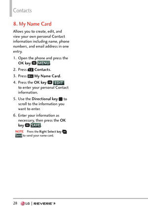 Page 30Contacts
28   
8. My Name Card
Allows you to create, edit, and 
view your own personal Contact 
information including name, phone 
numbers, and email address in one 
entry.
1.  Open the phone and press the OK key  
 MENU
.
2. Pr
ess 
  Contacts .
3. Press 
  My Name Card .
4. Press the  OK key 
 EDIT 
t
o enter your personal Contact 
information.
5. Use the  Directional key  
 to 
scroll to the information you 
want to enter.
6.  Enter your information as  necessary, then press the OK 
key  
 SAVE
.
NOTE...