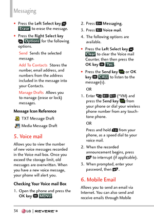Page 36Messaging
34   
†Press the Left Select key  Erase to erase the message.
†Press the Right Select key  Options  for the following 
op
tions.
Send  Sends the selected 
me

ssage.
Add To Contacts   Stores the 
n

umber, email address, and 
numbers from the address 
included in the message into 
your Contacts.
Manage Drafts  Allows you 
t

o manage (erase or lock) 
messages.
Message Icon Reference
 TXT Message Draft
 Media Message Draft
5. Voice mail 
Allows you to view the number 
of new voice messages...