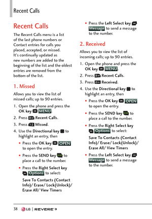 Page 4038   
4GEGPV%CNNU
Recent Calls
The Recent Calls menu is a list 
of the last phone numbers or 
Contact entries for calls you 
placed, accepted, or missed. 
It's continually updated as 
new numbers are added to the 
beginning of the list and the oldest 
entries are removed from the 
bottom of the list.
1. Missed
Allows you to view the list of 
missed calls; up to 90 entries.
1.  Open the phone and press the OK key  
 MENU
.
2. Pr
ess 
  Recent Calls .
3. Press 
  Missed .
4. Use the  Directional key...