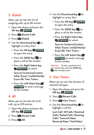 Page 41  39
3. Dialed
Allows you to view the list of 
outgoing calls; up to 90 entries.
1.  Open the phone and press the OK key  
 MENU
. 
2. Pr
ess 
  Recent Calls .
3. Press 
  Dialed .
4. Use the  Directional key  
 to 
highlight an entry, then
†Press the OK key   OPEN 
t
o open the entry.
†Press the SEND key   to 
place a call to the number.
†Press the Right Select key  Options  to select:
Sa
ve to Contacts(Contact 
Info)/ Erase/ Lock(Unlock)/ 
Erase All/ View Timers
†Press the Left Select key...