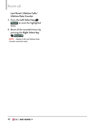 Page 42Recent call
40   
Last Reset/ Lifetime Calls/ 
Lifetime Data Counter 
5. Press the  Left Select key  
 
Reset to reset the highlighted 
timer
. 
6.  Reset all the recorded timers by  pressing the Right Select key
  Reset All .
NOTE  Lifetime Calls and Lifetime Data 
Count
er cannot be reset. 