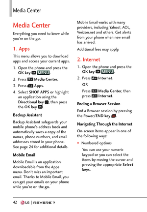 Page 4442   
/GFKC%GPVGT
Media Center
Everything you need to know while 
you’re on the go.
1. Apps
This menu allows you to download 
apps and access your current apps.
1.  Open the phone and press the OK key  
 MENU
.
2. Pr
ess 
  Media Center .
3. Press 
  Apps .
4. Select  SHOP APPS  or highlight 
an application using the 
Directional key  
, then press 
the OK key  .
Backup Assistant
Backup Assistant safeguards your 
mobile phone's address book and 
automatically saves a copy of the 
names, phone...