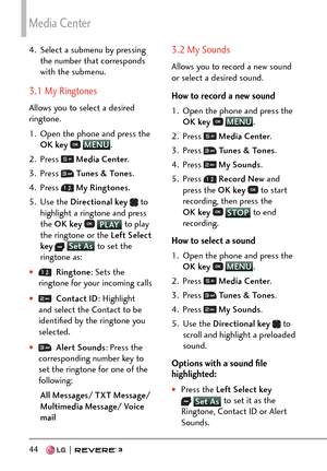 Page 46Media Center
44  
4.  Select a submenu by pressing the number that corresponds 
with the submenu.
3.1 My Ringtones
Allows you to select a desired 
ringtone.
1.  Open the phone and press the OK key  
 MENU
. 
2. Pr
ess 
  Media Center .
3. Press 
  Tunes & Tones .
4. Press 
  My Ringtones .
5. Use the  Directional key  
 to 
highlight a ringtone and press 
the OK key  
 PLAY to play 
the ringt
one or the Left Select 
key
  Set As  to set the 
ringt
one as:
†  Ringtone :  Sets the 
ringtone for your...