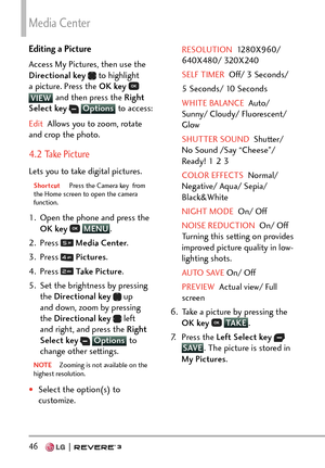 Page 48Media Center
46   
Editing a Picture
Access My Pictures, then use the 
Directional key 
 to highlight 
a picture. Press the OK key   
VIEW and then press the Ri
ght 
Select key  Options  to access:
Edit  Allows you to zoom, rotate 
and cr
 op the photo.
4.2 Take Picture
Lets you to take digital pictures.
Shortcut  Press the Camera key  from 
the Home scr een to open the camera 
function.
1.  Open the phone and press the 
OK key   MENU
. 
2. Pr
ess 
  Media Center .
3. Press 
  Pictures .
4. Press 
  Ta k...