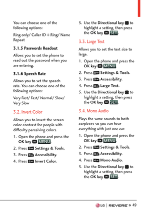 Page 51  49
You can choose one of the 
following options:
Ring only/ Caller ID + Ring/ Name 
Repeat
3.1.5 Passwords Readout
Allows you to set the phone to 
read out the password when you 
are entering.
3.1.6 Speech Rate
Allows you to set the speech 
rate. You can choose one of the 
following options: 
Very Fast/ Fast/ Normal/ Slow/ 
Very Slow
3.2. Invert Color
Allows you to invert the screen 
color contrast for people with 
difﬁculty perceiving colors.
1.  Open the phone and press the OK key  
 MENU
. 
2. Pr...