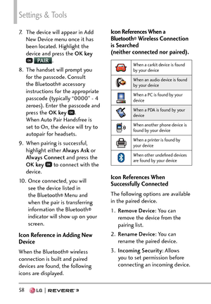 Page 60Settings & Tools
58   
7.  The device will appear in Add New Device menu once it has 
been located. Highlight the 
device and press the  OK key 
 PA I R
.
8. 
The handset will prompt you 
for the passcode. Consult 
the Bluetooth
® accessory 
instructions for the appropriate 
passcode (typically “0000” - 4 
zeroes). Enter the passcode and 
press the OK key  
. 
When Auto Pair Handsfree is 
set to On, the device will try to 
autopair for headsets.
9.  When pairing is successful,  highlight either Always...