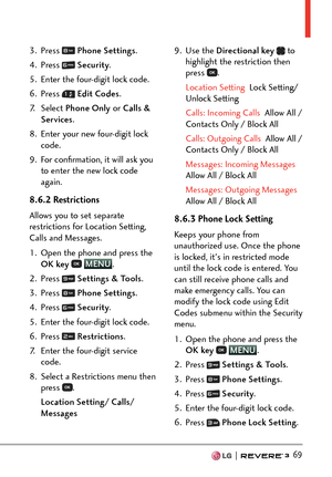 Page 71  69
3. Press  Phone Settings .
4. Press 
  Security .
5.  Enter the four-digit lock code.
6. Press 
  Edit Codes .
7. Select  Phone Only  or Calls & 
Services . 
8.  Enter your new four-digit lock  code.
9.  For conﬁrmation, it will ask you  to enter the new lock code 
again.
8.6.2 Restrictions 
Allows you to set separate 
restrictions for Location Setting, 
Calls and Messages.
1.  Open the phone and press the  OK key  
 MENU
. 
2. Pr
ess 
  Settings & Tools .
3. Press 
  Phone Settings .
4. Press...