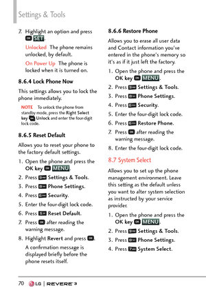 Page 72Settings & Tools
70   
7.  Highlight an option and press  SET.
Unlocked  The phone remains 
unlock

ed, by default.
On Power Up  The phone is 
lock

ed when it is turned on.
8.6.4 Lock Phone Now
This settings allows you to lock the 
phone immediately.
NOTE  To unlock the phone from 
st
andby mode, press the  Right Select 
key  
 Unlock  and enter the four-digit 
lock code. 
8.6.5 Reset Default  
Allows you to reset your phone to 
the factory default settings.
1.  Open the phone and press the 
OK key...