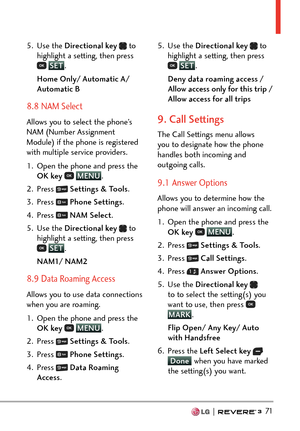 Page 73  71
5. Use the Directional key   to 
highlight a setting, then press 
 SET .
H
ome Only/ Automatic A/ 
Automatic B
8.8 NAM Select
Allows you to select the phone’s 
NAM (Number Assignment 
Module) if the phone is registered 
with multiple service providers.
1.  Open the phone and press the  OK key  
 MENU
. 
2. Pr
ess 
  Settings & Tools .
3. Press 
  Phone Settings .
4. Press 
  NAM Select .
5. Use the  Directional key  
 to 
highlight a setting, then press 
 SET .
NAM
1/ NAM2
8.9 Data Roaming Access...