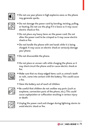 Page 81  79
• Do not use your phone in high explosive areas as the phone may generate sparks.
• Do not damage the power cord by bending, twisting, pulling, or heating. Do not use the plug if it is loose as it may cause 
electric shock or ﬁre.
• Do not place any heavy items on the power cord. Do not  allow the power cord to be crimped as it may cause electric 
shock or ﬁre.
• Do not handle the phone with wet hands while it is being  charged. It may cause an electric shock or seriously damage 
your phone.
• Do...