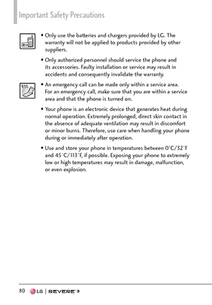 Page 82Important Safety Precautions 
80  
• Only use the batteries and chargers provided by LG. The warranty will not be applied to products provided by other 
suppliers.
• Only authorized personnel should service the phone and  its accessories. Faulty installation or service may result in 
accidents and consequently invalidate the warranty.
• An emergency call can be made only within a service area. For an emergency call, make sure that you are within a service 
area and that the phone is turned on. 
• Your...