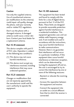 Page 84Safety
82   
Caution
Use only the supplied antenna. 
Use of unauthorized antennas 
(or modiﬁcations to the antenna) 
could impair call quality, damage 
the phone, void your warranty 
and/or violate FCC regulations.
Don't use the phone with a 
damaged antenna. A damaged 
antenna could cause a minor skin 
burn. Contact your local dealer for 
a replacement antenna.
Part 15.19 statement
This device complies with part15 
of FCC rules. Operation is subject 
to the following two conditions:
(1)  This device...