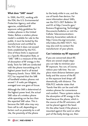 Page 86Safety
84  
What does “SAR” mean?
In 1996, the FCC, working with 
the FDA, the U.S. Environmental 
Protection Agency, and other 
agencies, established RF 
exposure safety guidelines for 
wireless phones in the United 
States. Before a wireless phone 
model is available for sale to the 
public, it must be tested by the 
manufacturer and certiﬁed to 
the FCC that it does not exceed 
limits established by the FCC. 
One of these limits is expressed 
as a Speciﬁc Absorption Rate, or 
“SAR.” SAR is a measure...