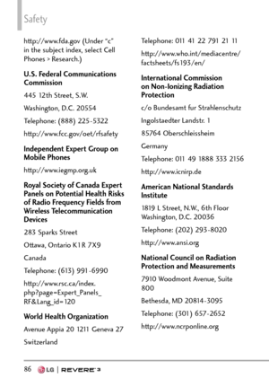 Page 88Safety
86   
http://www.fda.gov (Under “c” 
in the subject index, select Cell 
Phones > Research.)
U.S. Federal Communications 
Commission
445 12th Street, S.W.
Washington, D.C. 20554
Telephone: (888) 225-5322
http://www.fcc.gov/oet/rfsafety
Independent Expert Group on 
Mobile Phones
http://www.iegmp.org.uk
Royal Society of Canada Expert 
Panels on Potential Health Risks 
of Radio Frequency Fields from 
Wireless Telecommunication 
Devices
283 Sparks Street
Ottawa, Ontario K1R 7X9
Canada
Telephone: (613)...