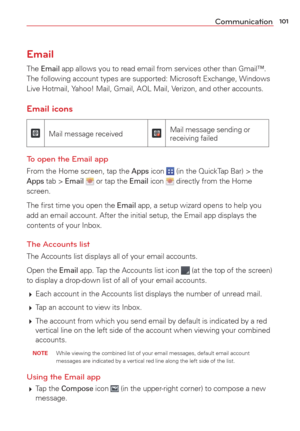 Page 103101Communication
Email
The Email app allows you to read email from services other than Gmail™. 
The following account types are supported: Microsoft Exchange, Windows 
Live Hotmail, Yahoo! Mail, Gmail, AOL Mail, Verizon, and other accounts.
Email icons
Mail message receivedMail message sending or 
receiving failed
To open the Email app
From the Home screen, tap the Apps icon  (in the QuickTap Bar) > the Apps tab > Email  or tap the Email icon  directly from the Home 
screen.
The ﬁrst time you open the...