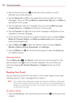 Page 104102Communication
 Tap the Accounts list icon  (at the top of the screen) to switch 
between your email accounts. 
  Tap  the 
Select all icon  (in the upper-left corner) to select all of your 
messages. Then you can tap Mark as read/unread, Move to, or Delete at 
the bottom of the screen.
  Tap the checkbox next to a message, then you can tap 
Mark as read/
unread, Move to, or Delete at the bottom of the screen.
  Tap  the 
Favorite icon  next to an email message to designate it as an 
important or...