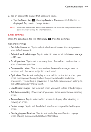 Page 105103Communication
2.  Tap an account to display that account’s Inbox.
  Tap  the 
Menu Key , then tap Folders. The account’s folder list is 
displayed. Tap one to change folders.
 NOTE  When new email arrives, a notiﬁcation appears in the Status Bar. Drag the Notiﬁcations 
panel downward and tap the email notiﬁcation.
Email settings 
Open the Email app, tap the Menu Key , then tap Settings.
General settings 
 Set default account  Tap to select which email account to designate as 
your default account....