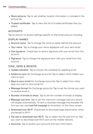 Page 106104Communication
 Share pictures  Tap to set whether location information is included in the 
picture ﬁle.
  
Trusted certiﬁcates  Tap to view the list of trusted certiﬁcates that you 
added.
ACCOUNTS
Tap an account to access settings speciﬁc to that email account includ\
ing:
DISPLAY NAMES
  Account name  Tap to change the name to easily identify the account.
  
Your name  Tap to change your name displayed with your sent email.
  
Use signature  Checkmark to send a signature with your email from...