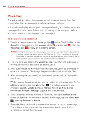 Page 108106Communication
Voicemail
The Voicemail app allows the management of voicemail directly from the 
phone rather than accessing voicemail via traditional methods.
Voicemail can display a list of your messages allowing you to choose whic\
h 
message(s) to listen to or delete, without having to dial into your ma\
ilbox 
and listen to voice instructions or prior messages.
To be able to use Voicemail
1.  From the Home screen, tap the Apps icon  (in the QuickTap Bar) > the Apps tab (if necessary) > the Verizon...