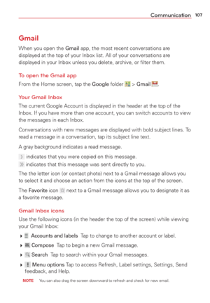 Page 109107Communication
Gmail
When you open the Gmail app, the most recent conversations are 
displayed at the top of your Inbox list. All of your conversations are 
displayed in your Inbox unless you delete, archive, or ﬁlter them.
To open the Gmail app
From the Home screen, tap the Google folder  > Gmail .
Your Gmail Inbox
The current Google Account is displayed in the header at the top of the 
Inbox. If you have more than one account, you can switch accounts to vie\
w 
the messages in each Inbox....