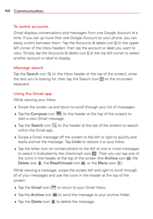 Page 110108Communication
To switch accounts
Gmail displays conversations and messages from one Google Account at a 
time. If you set up more than one Google Account on your phone, you can 
easily switch between them. Tap the Accounts & labels icon
  (in the upper-
left corner of the Inbox header), then tap the account or label you wan\
t to 
view. Simply tap the Accounts & labels icon
  at the top left corner to select 
another account or label to display.
Message search 
Tap the Search icon  (in the Inbox...