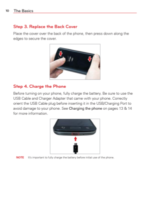 Page 1210The Basics
Step 3. Replace the Back Cover
Place the cover over the back of the phone, then press down along the 
edges to secure the cover.
Step 4. Charge the Phone
Before turning on your phone, fully charge the battery. Be sure to use the 
USB Cable and Charger Adapter that came with your phone. Correctly 
orient the USB Cable plug before inserting it in the USB/Charging Port t\
o 
avoid damage to your phone. See 
Charging the phone on pages 13 & 14 
for more information.
 NOTE  It’s important to...