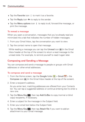 Page 112110Communication
 Tap  the Favorite icon  to mark it as a favorite. 
  Tap  the 
Reply icon  to reply to the sender. 
  Tap  the 
Menu options icon  to reply to all, forward the message, or 
print the message.
To reread a message
When you open a conversation, messages that you’ve already read are 
minimized into a tab that indicates the number of hidden messages.
1.  From your Gmail Inbox, tap the conversation you want to view.
2.  Tap the contact name to open that message.
While reading a message you...