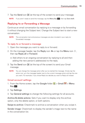 Page 113111Communication
7. Tap the Send icon  (at the top of the screen) to send your message.
 NOTE   If you aren't ready to send the message, tap the Menu Key , then tap Save draft.
Replying to or Forwarding a Message
Continue an email conversation by replying to a message or by forwarding\
 
it without changing the Subject text. Change the Subject text to start a\
 new 
conversation. 
 NOTE  The conversation text and previous messages are also included in your re\
ply (or forwarded) message.  
To reply...